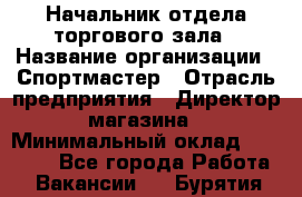 Начальник отдела торгового зала › Название организации ­ Спортмастер › Отрасль предприятия ­ Директор магазина › Минимальный оклад ­ 36 500 - Все города Работа » Вакансии   . Бурятия респ.